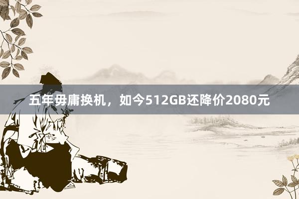 五年毋庸换机，如今512GB还降价2080元