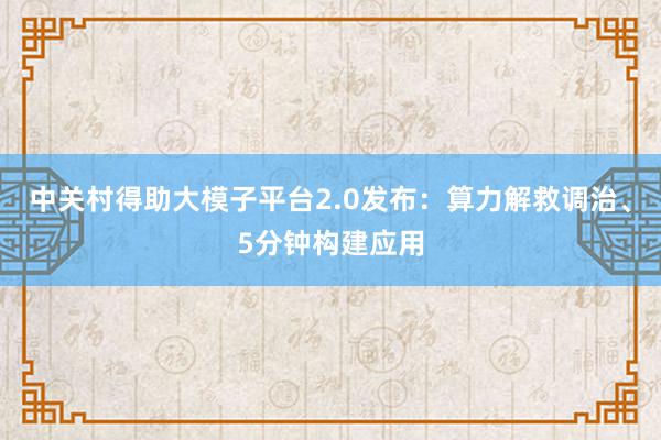 中关村得助大模子平台2.0发布：算力解救调治、5分钟构建应用