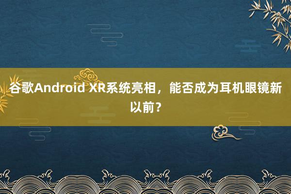 谷歌Android XR系统亮相，能否成为耳机眼镜新以前？