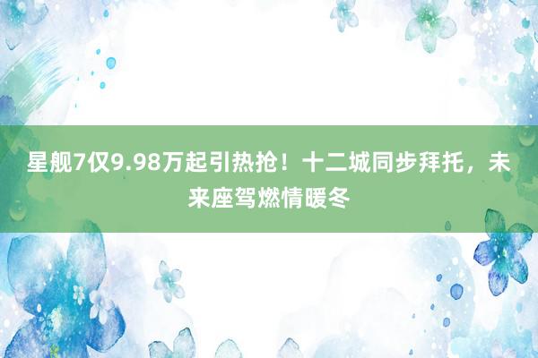 星舰7仅9.98万起引热抢！十二城同步拜托，未来座驾燃情暖冬