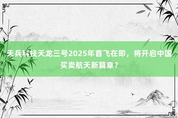 天兵科技天龙三号2025年首飞在即，将开启中国买卖航天新篇章？