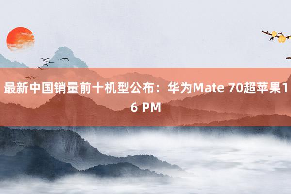 最新中国销量前十机型公布：华为Mate 70超苹果16 PM