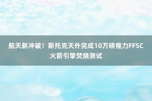 航天新冲破！斯托克天外完成10万磅推力FFSC火箭引擎焚烧测试