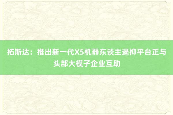 拓斯达：推出新一代X5机器东谈主遏抑平台正与头部大模子企业互助