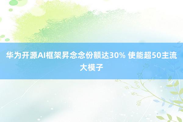 华为开源AI框架昇念念份额达30% 使能超50主流大模子