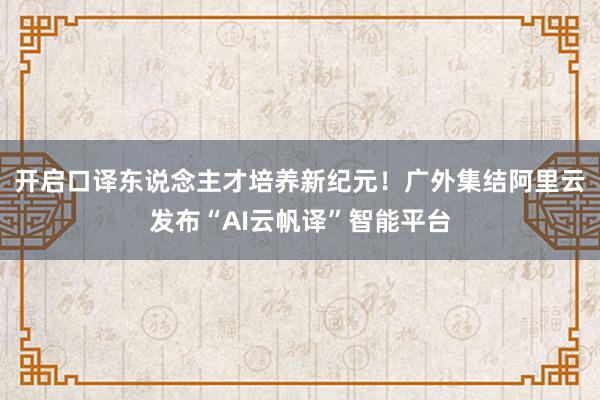 开启口译东说念主才培养新纪元！广外集结阿里云发布“AI云帆译”智能平台