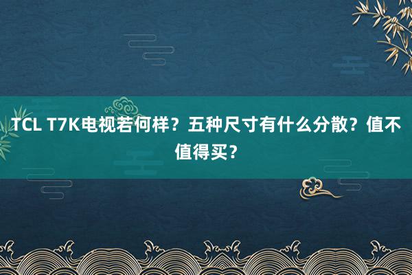 TCL T7K电视若何样？五种尺寸有什么分散？值不值得买？