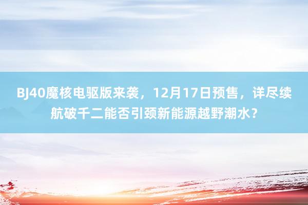 BJ40魔核电驱版来袭，12月17日预售，详尽续航破千二能否引颈新能源越野潮水？