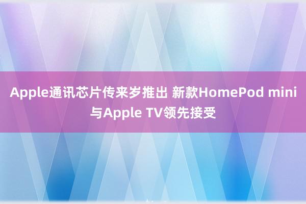 Apple通讯芯片传来岁推出 新款HomePod mini与Apple TV领先接受