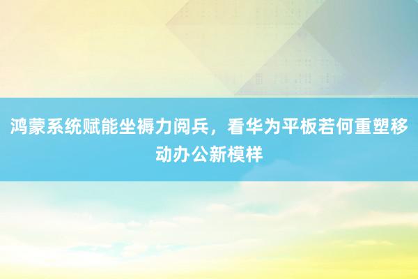 鸿蒙系统赋能坐褥力阅兵，看华为平板若何重塑移动办公新模样