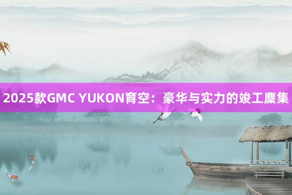 2025款GMC YUKON育空：豪华与实力的竣工麇集