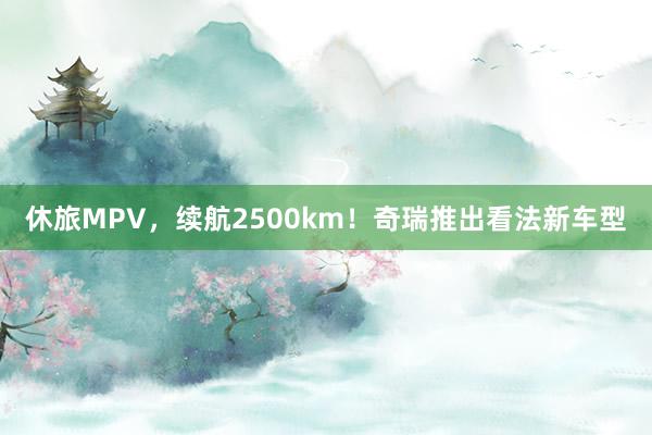 休旅MPV，续航2500km！奇瑞推出看法新车型