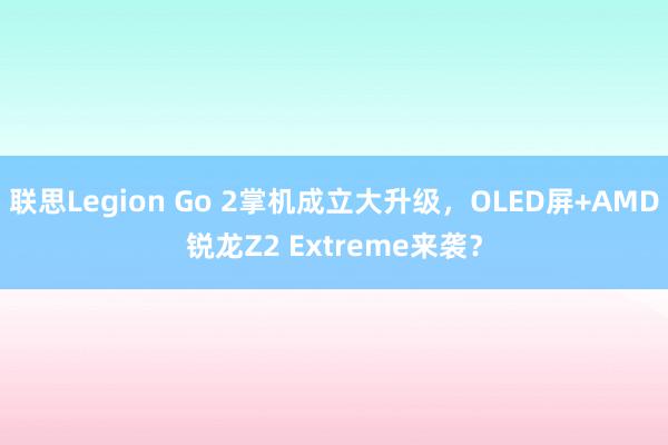 联思Legion Go 2掌机成立大升级，OLED屏+AMD锐龙Z2 Extreme来袭？