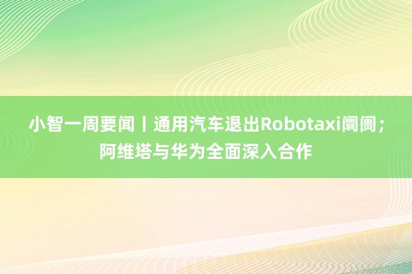 小智一周要闻丨通用汽车退出Robotaxi阛阓；阿维塔与华为全面深入合作