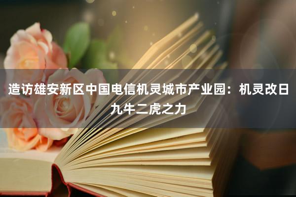 造访雄安新区中国电信机灵城市产业园：机灵改日九牛二虎之力