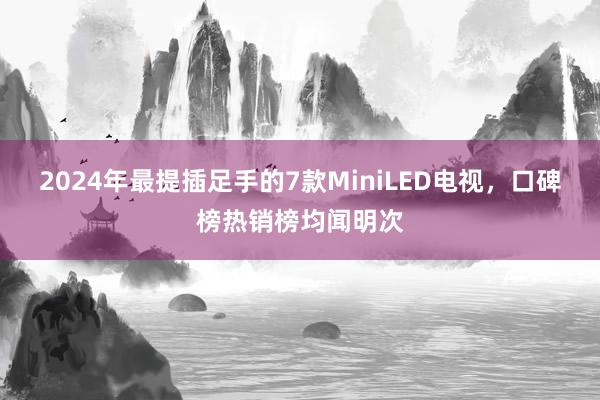 2024年最提插足手的7款MiniLED电视，口碑榜热销榜均闻明次