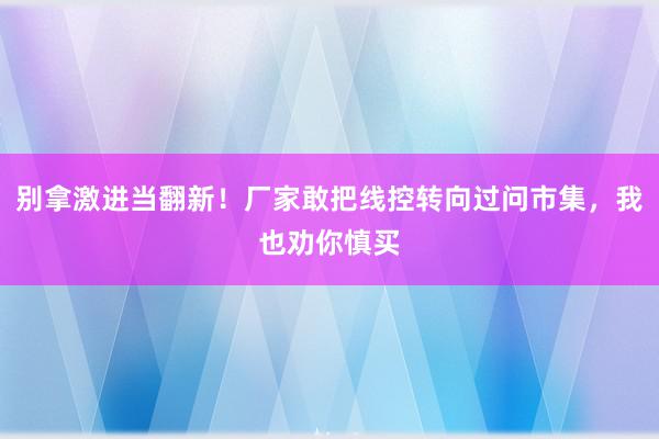 别拿激进当翻新！厂家敢把线控转向过问市集，我也劝你慎买