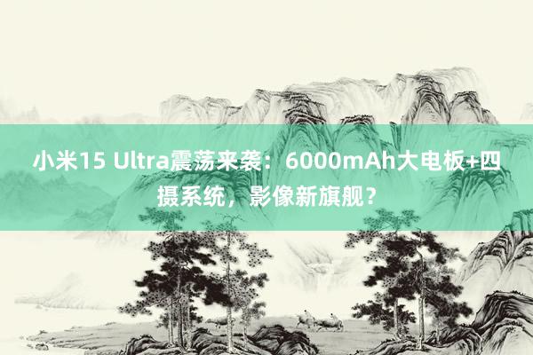 小米15 Ultra震荡来袭：6000mAh大电板+四摄系统，影像新旗舰？