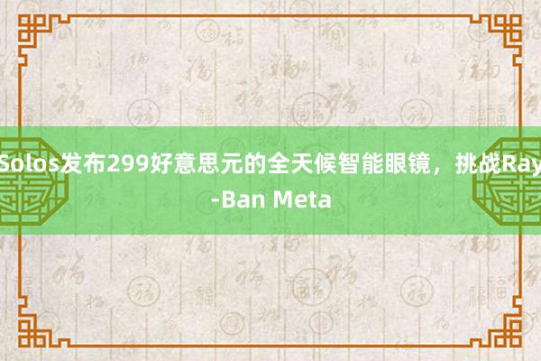 Solos发布299好意思元的全天候智能眼镜，挑战Ray-Ban Meta