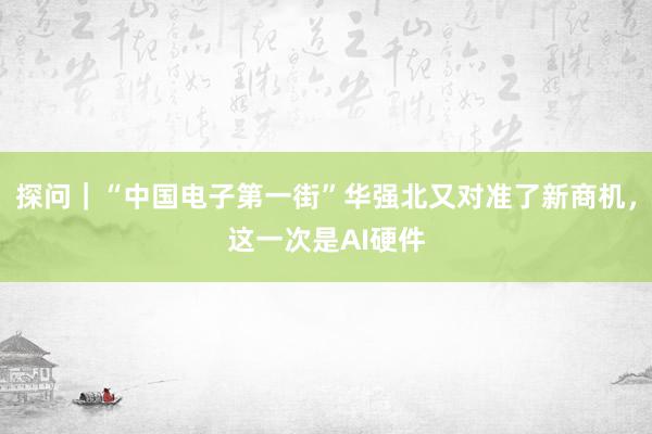 探问｜“中国电子第一街”华强北又对准了新商机，这一次是AI硬件