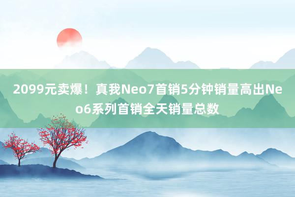 2099元卖爆！真我Neo7首销5分钟销量高出Neo6系列首销全天销量总数