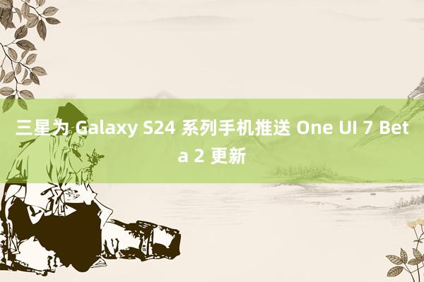 三星为 Galaxy S24 系列手机推送 One UI 7 Beta 2 更新