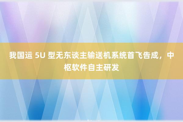 我国运 5U 型无东谈主输送机系统首飞告成，中枢软件自主研发