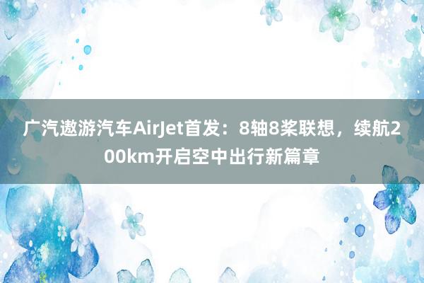 广汽遨游汽车AirJet首发：8轴8桨联想，续航200km开启空中出行新篇章