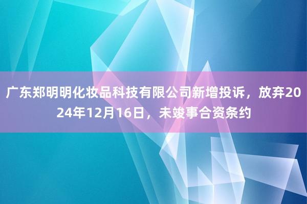 广东郑明明化妆品科技有限公司新增投诉，放弃2024年12月16日，未竣事合资条约