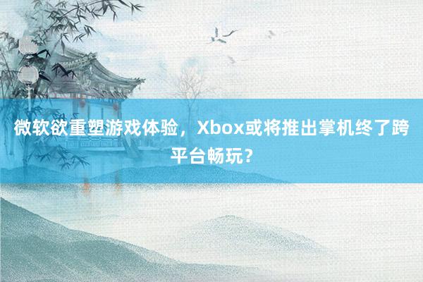 微软欲重塑游戏体验，Xbox或将推出掌机终了跨平台畅玩？