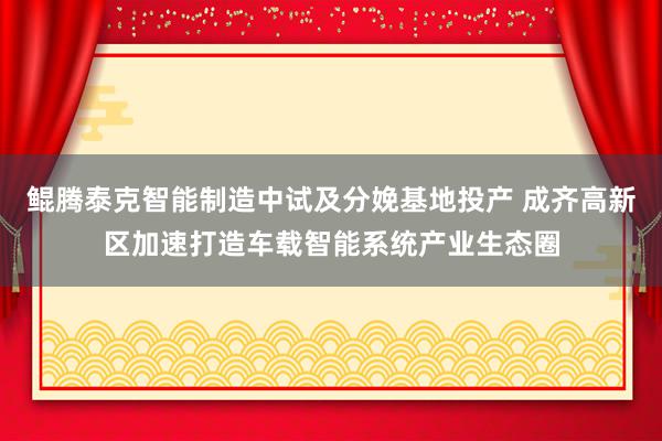 鲲腾泰克智能制造中试及分娩基地投产 成齐高新区加速打造车载智能系统产业生态圈