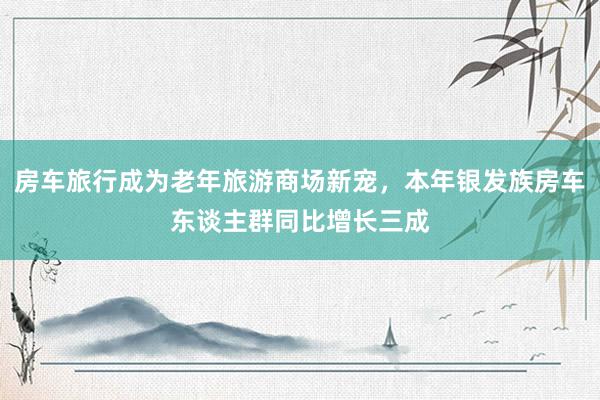 房车旅行成为老年旅游商场新宠，本年银发族房车东谈主群同比增长三成