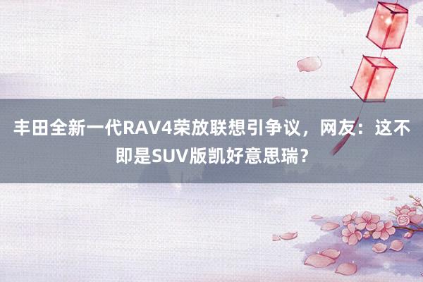 丰田全新一代RAV4荣放联想引争议，网友：这不即是SUV版凯好意思瑞？