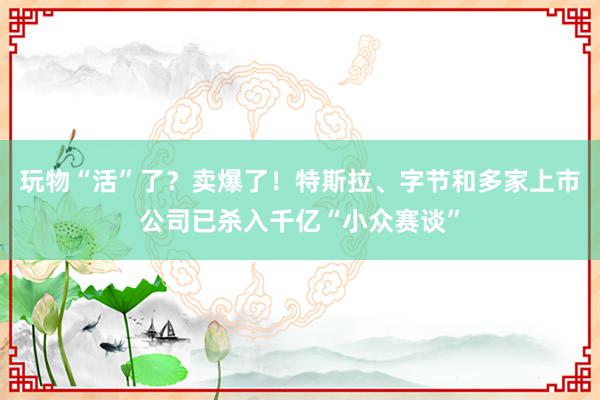 玩物“活”了？卖爆了！特斯拉、字节和多家上市公司已杀入千亿“小众赛谈”