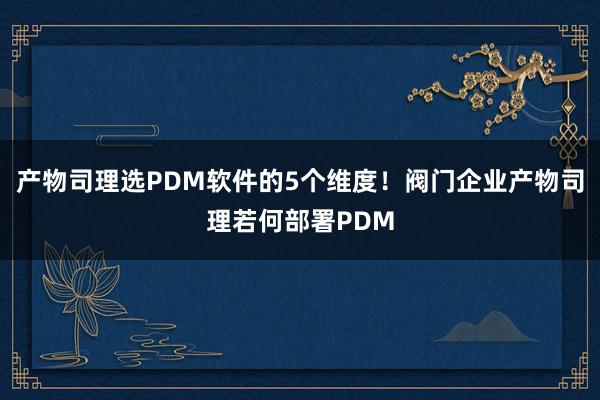 产物司理选PDM软件的5个维度！阀门企业产物司理若何部署PDM