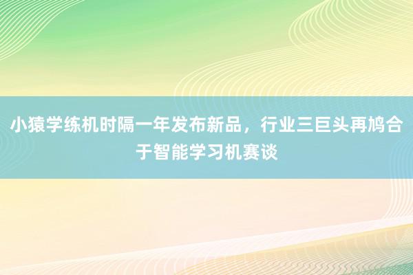 小猿学练机时隔一年发布新品，行业三巨头再鸠合于智能学习机赛谈