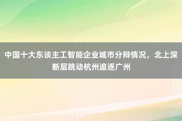 中国十大东谈主工智能企业城市分辩情况，北上深断层跳动杭州追逐广州