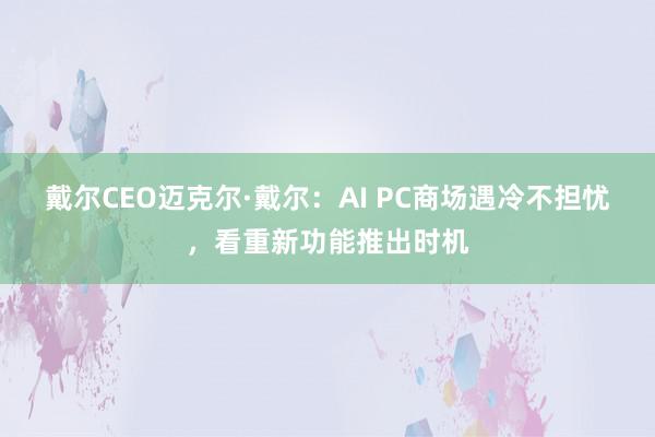 戴尔CEO迈克尔·戴尔：AI PC商场遇冷不担忧，看重新功能推出时机