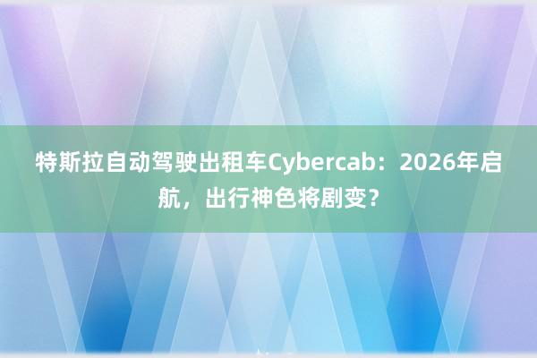 特斯拉自动驾驶出租车Cybercab：2026年启航，出行神色将剧变？