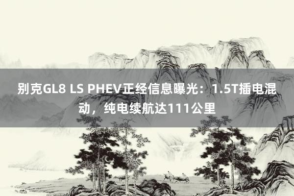 别克GL8 LS PHEV正经信息曝光：1.5T插电混动，纯电续航达111公里