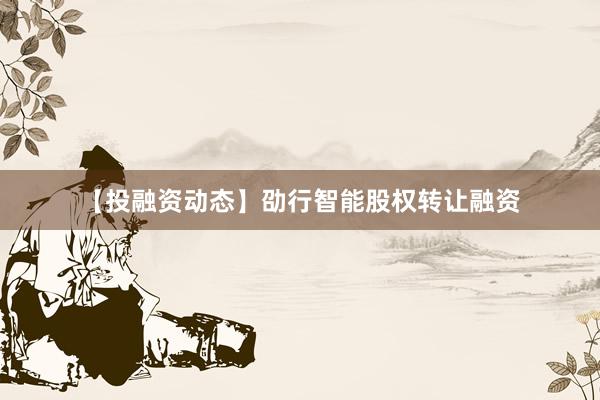 【投融资动态】劭行智能股权转让融资