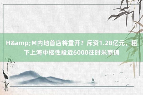 H&M内地首店将重开？斥资1.28亿元，租下上海中枢性段近6000往时米商铺