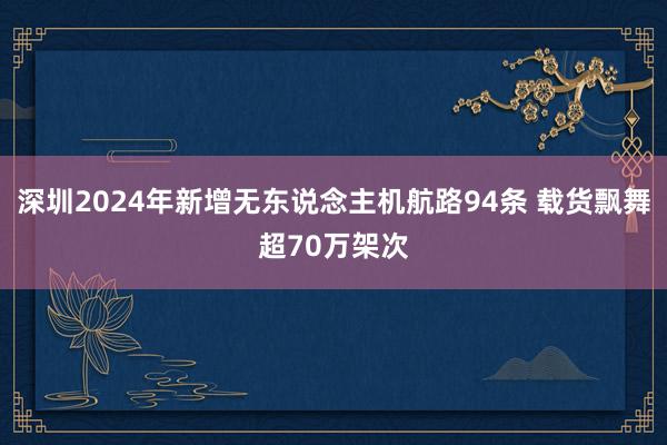 深圳2024年新增无东说念主机航路94条 载货飘舞超70万架次