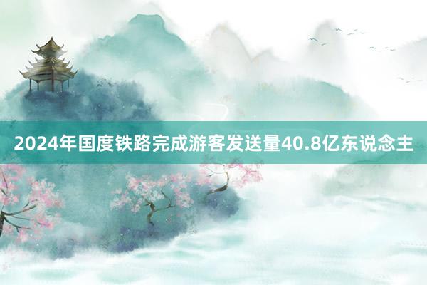 2024年国度铁路完成游客发送量40.8亿东说念主