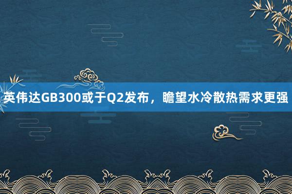 英伟达GB300或于Q2发布，瞻望水冷散热需求更强