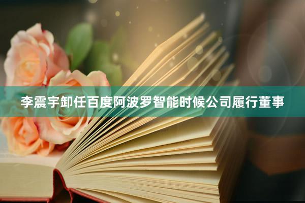 李震宇卸任百度阿波罗智能时候公司履行董事