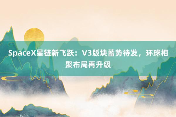 SpaceX星链新飞跃：V3版块蓄势待发，环球相聚布局再升级