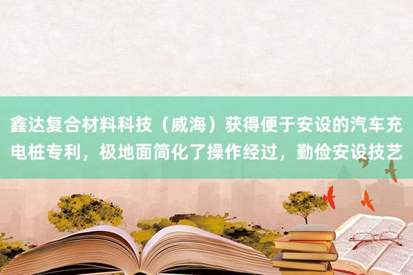 鑫达复合材料科技（威海）获得便于安设的汽车充电桩专利，极地面简化了操作经过，勤俭安设技艺