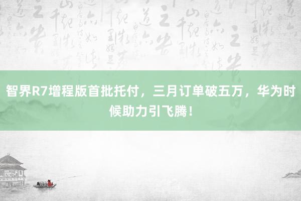 智界R7增程版首批托付，三月订单破五万，华为时候助力引飞腾！