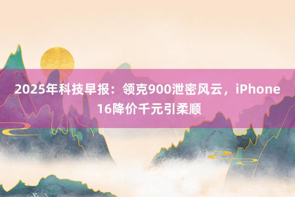 2025年科技早报：领克900泄密风云，iPhone 16降价千元引柔顺